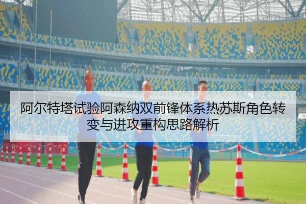 阿尔特塔试验阿森纳双前锋体系热苏斯角色转变与进攻重构思路解析
